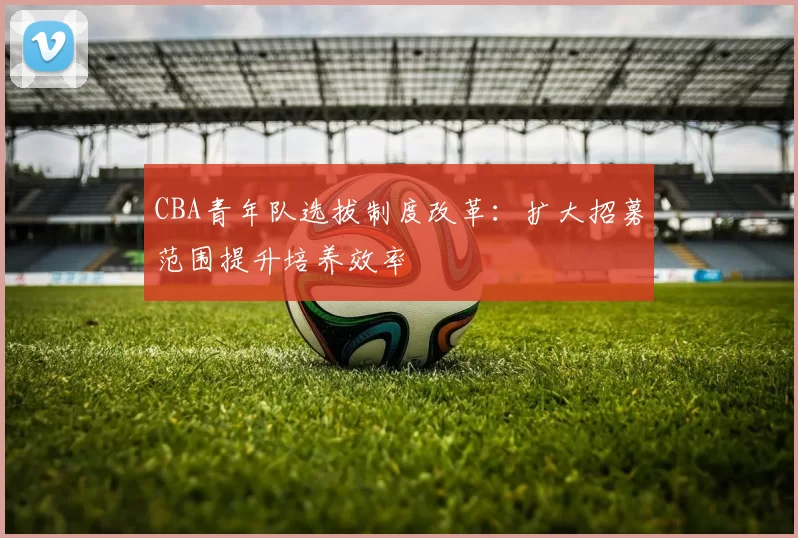 CBA青年队选拔制度改革：扩大招募范围提升培养效率