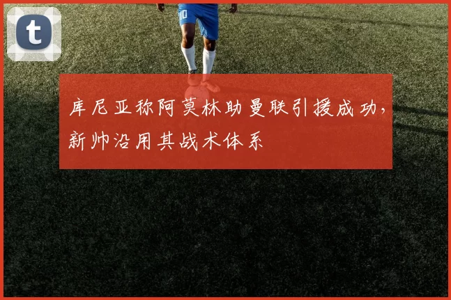 库尼亚称阿莫林助曼联引援成功，新帅沿用其战术体系