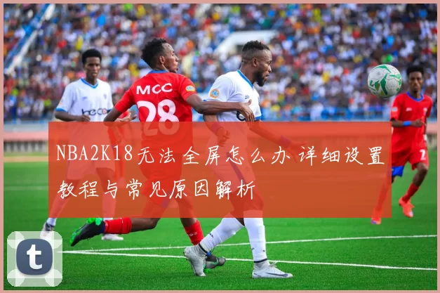 NBA2K18无法全屏怎么办 详细设置教程与常见原因解析