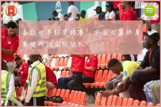 备战世界杯资格赛！中国女篮热身赛将两战国际联队