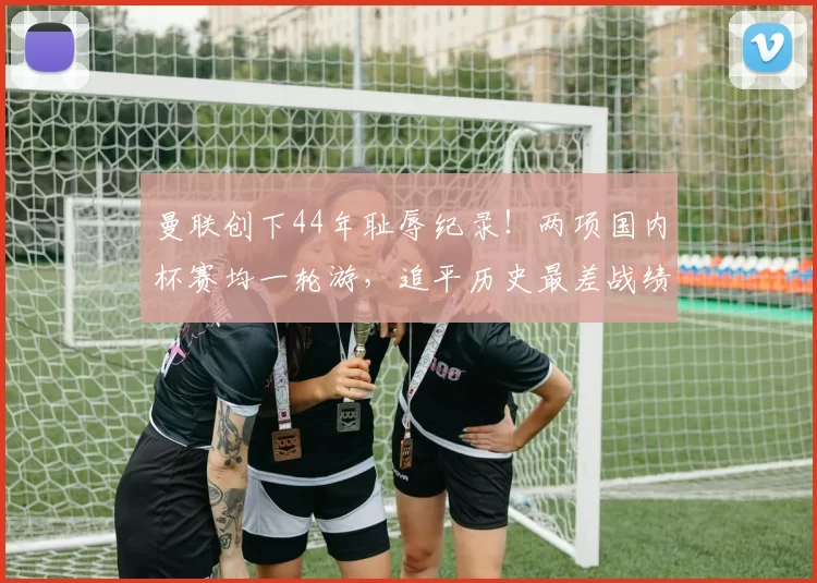 曼联创下44年耻辱纪录！两项国内杯赛均一轮游，追平历史最差战绩