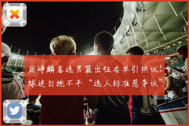 庞峥麟落选男篮出征名单引热议!球迷打抱不平“选人标准惹争议”