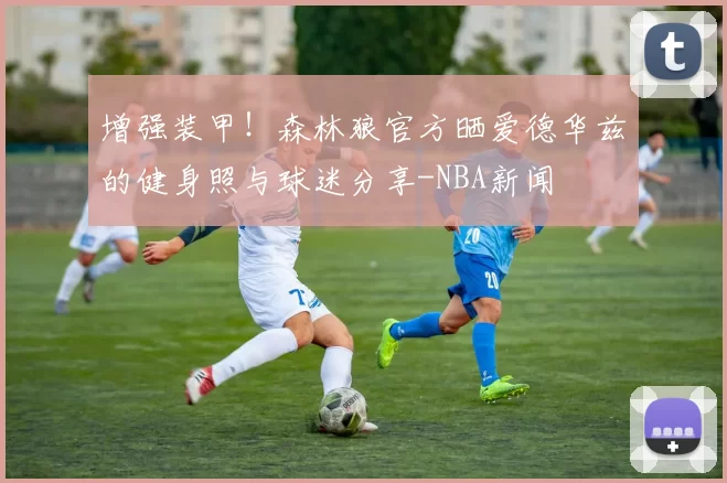 增强装甲!森林狼官方晒爱德华兹的健身照与球迷分享-NBA新闻