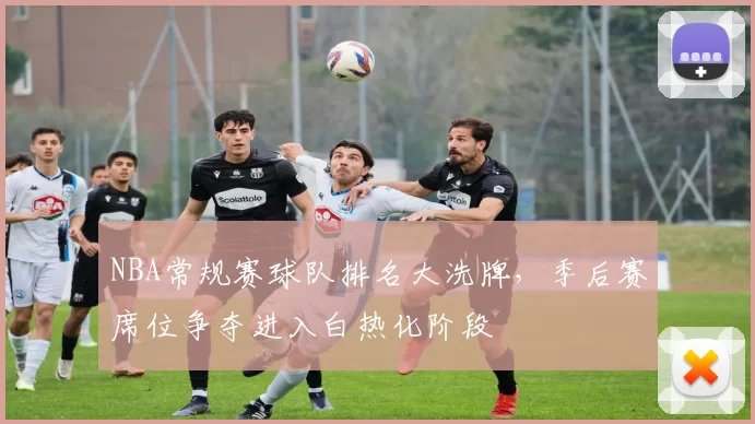 NBA常规赛球队排名大洗牌，季后赛席位争夺进入白热化阶段