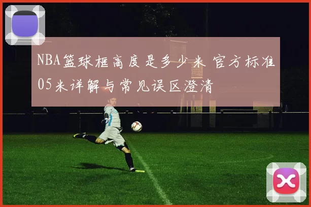 NBA篮球框高度是多少米 官方标准05米详解与常见误区澄清