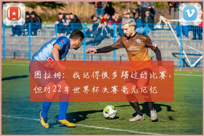 图拉姆:我记得很多踢过的比赛,但对22年世界杯决赛毫无记忆