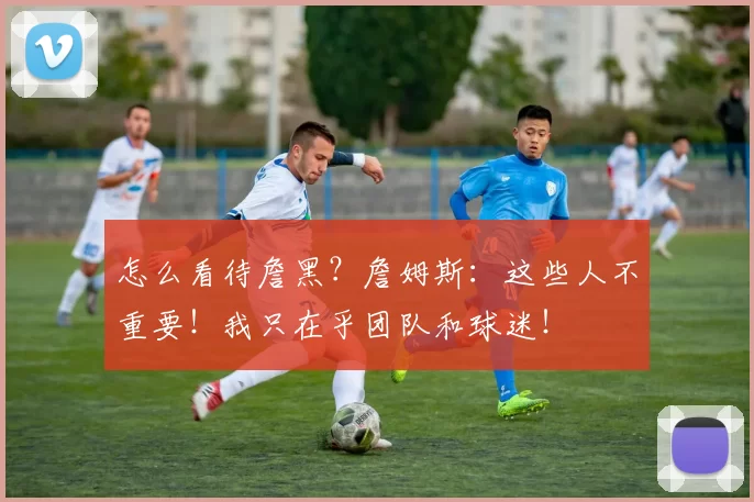 怎么看待詹黑?詹姆斯:这些人不重要!我只在乎团队和球迷!