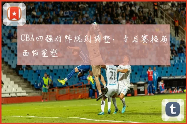 CBA四强对阵规则调整，季后赛格局面临重塑