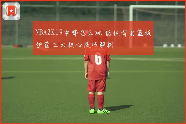 NBA2K19中锋怎么玩 低位背打篮板护筐三大核心技巧解析