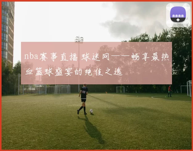 nba赛事直播 球迷网——畅享最热血篮球盛宴的绝佳之选