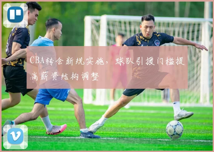 CBA转会新规实施,球队引援门槛提高薪资结构调整
