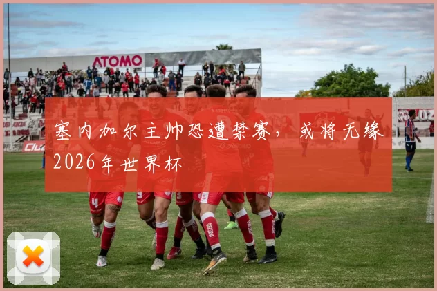 塞内加尔主帅恐遭禁赛，或将无缘2026年世界杯