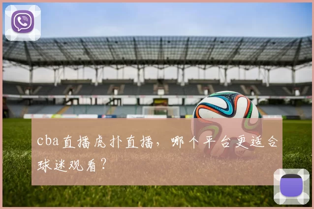 cba直播虎扑直播，哪个平台更适合球迷观看？