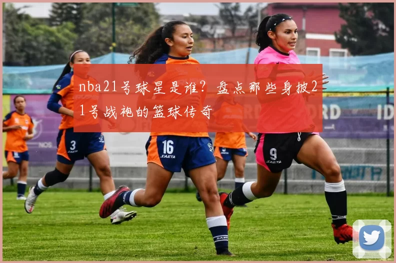 nba21号球星是谁？盘点那些身披21号战袍的篮球传奇