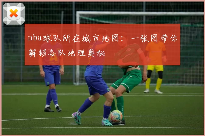 nba球队所在城市地图：一张图带你解锁各队地理奥秘